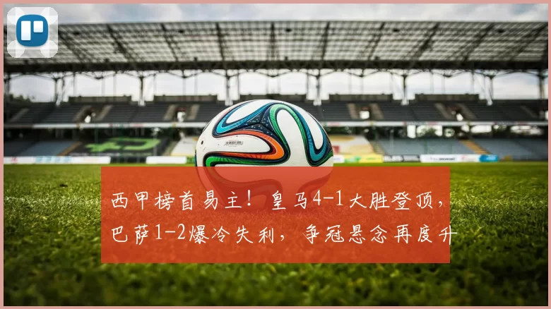 西甲榜首易主！皇马4-1大胜登顶，巴萨1-2爆冷失利，争冠悬念再度升级_维尼修斯_赫罗纳_亚马尔