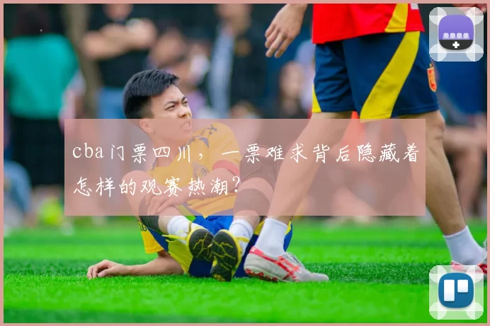 cba门票四川，一票难求背后隐藏着怎样的观赛热潮？