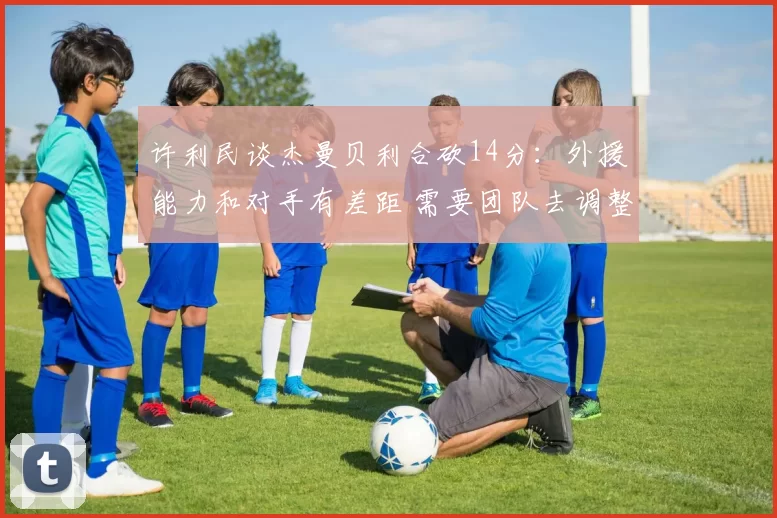 许利民谈杰曼贝利合砍14分：外援能力和对手有差距 需要团队去调整