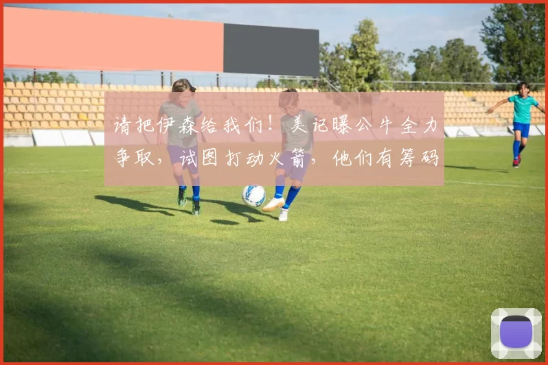 请把伊森给我们！美记曝公牛全力争取，试图打动火箭，他们有筹码