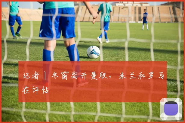 记者丨冬窗离开曼联，米兰和罗马在评估