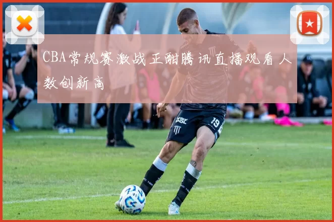 CBA常规赛激战正酣腾讯直播观看人数创新高