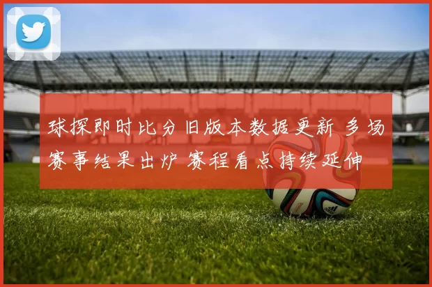 球探即时比分旧版本数据更新 多场赛事结果出炉 赛程看点持续延伸