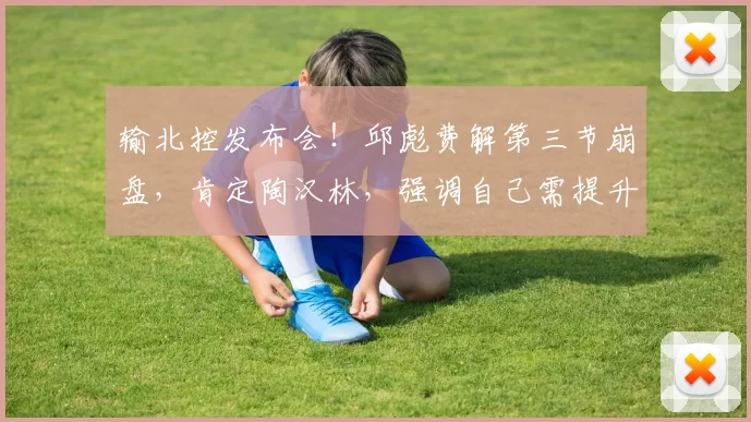 输北控发布会！邱彪费解第三节崩盘，肯定陶汉林，强调自己需提升