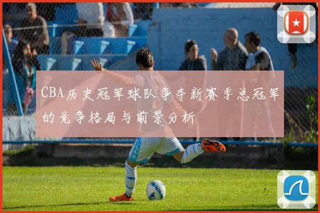 CBA历史冠军球队争夺新赛季总冠军的竞争格局与前景分析