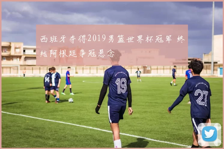 西班牙夺得2019男篮世界杯冠军 终结阿根廷争冠悬念