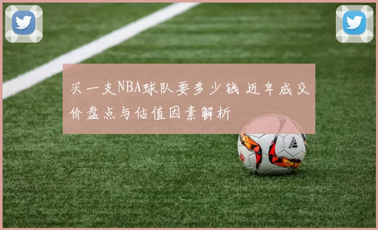 买一支NBA球队要多少钱 近年成交价盘点与估值因素解析