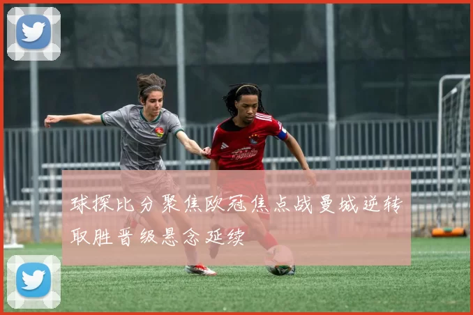 球探比分聚焦欧冠焦点战曼城逆转取胜晋级悬念延续
