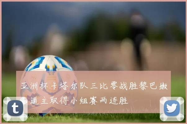 亚洲杯卡塔尔队三比零战胜黎巴嫩东道主取得小组赛两连胜