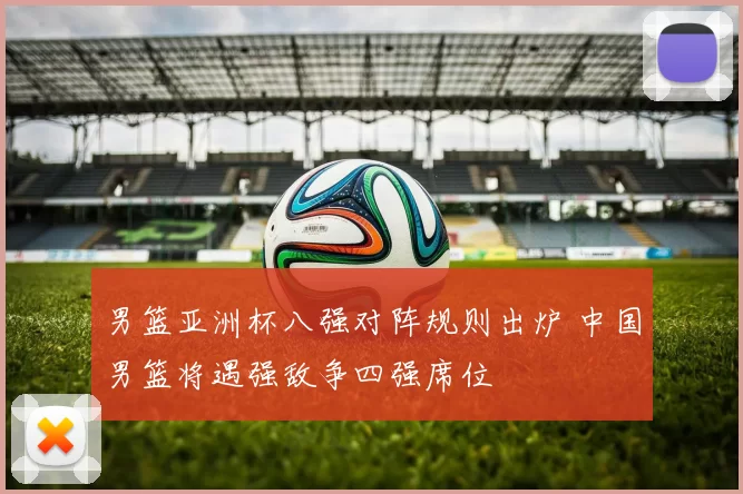 男篮亚洲杯八强对阵规则出炉 中国男篮将遇强敌争四强席位