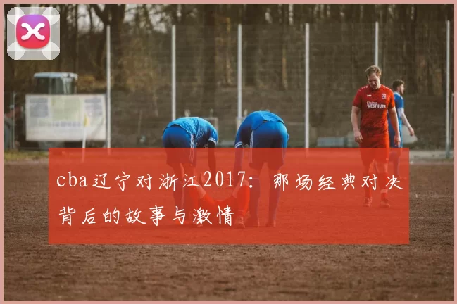 cba辽宁对浙江2017：那场经典对决背后的故事与激情