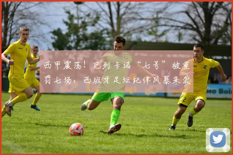 西甲震荡！巴列卡诺“七号”被重罚七场，西班牙足坛纪律风暴来袭