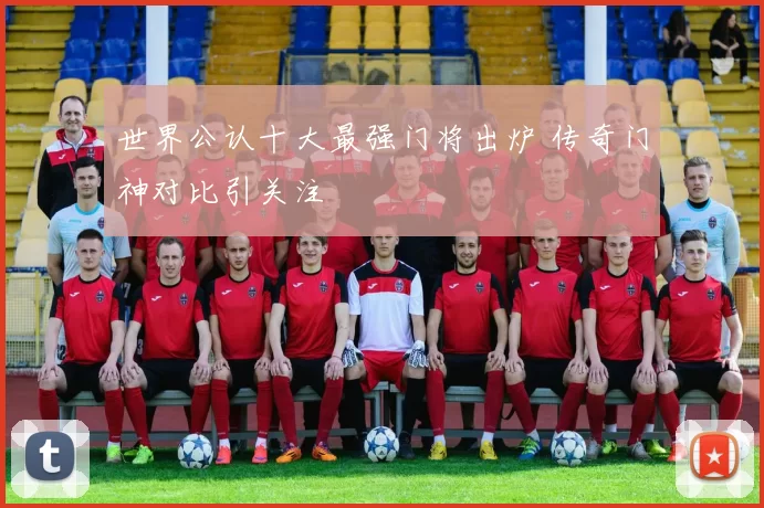 世界公认十大最强门将出炉 传奇门神对比引关注