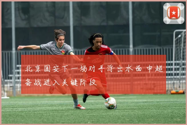 北京国安下一场对手浮出水面 中超备战进入关键阶段