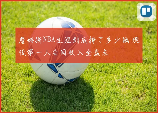 詹姆斯NBA生涯到底挣了多少钱 现役第一人合同收入全盘点