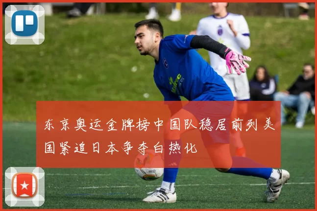 东京奥运金牌榜中国队稳居前列美国紧追日本争夺白热化