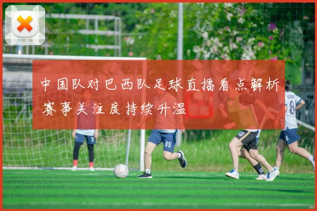 中国队对巴西队足球直播看点解析 赛事关注度持续升温