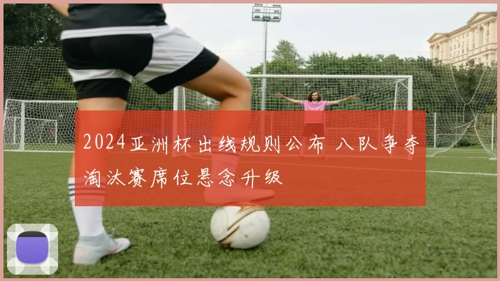 2024亚洲杯出线规则公布 八队争夺淘汰赛席位悬念升级