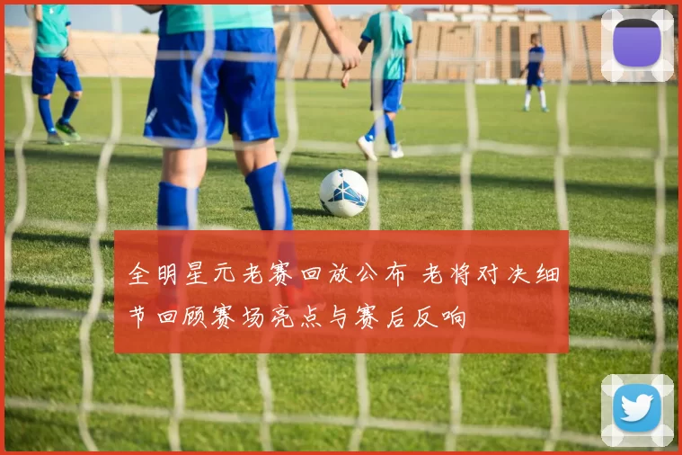 全明星元老赛回放公布 老将对决细节回顾赛场亮点与赛后反响