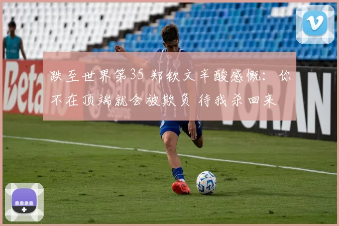 跌至世界第35 郑钦文辛酸感慨：你不在顶端就会被欺负 待我杀回来