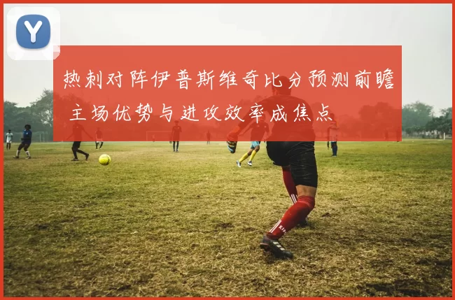热刺对阵伊普斯维奇比分预测前瞻 主场优势与进攻效率成焦点