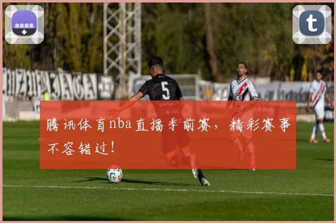 腾讯体育nba直播季前赛，精彩赛事不容错过！