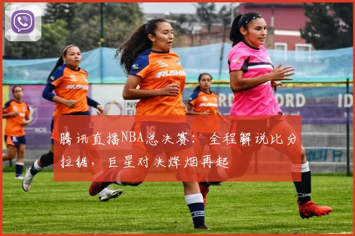 腾讯直播NBA总决赛：全程解说比分拉锯，巨星对决烽烟再起