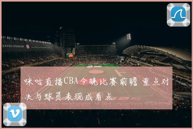 咪咕直播CBA今晚比赛前瞻 重点对决与球员表现成看点