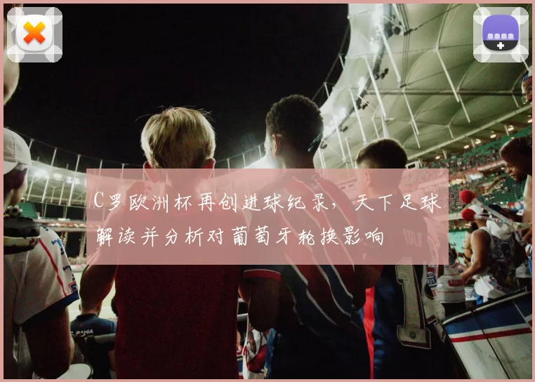 C罗欧洲杯再创进球纪录，天下足球解读并分析对葡萄牙轮换影响