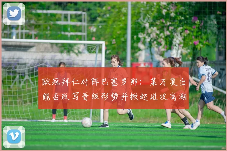 欧冠拜仁对阵巴塞罗那：莱万复出能否改写晋级形势并掀起进攻高潮