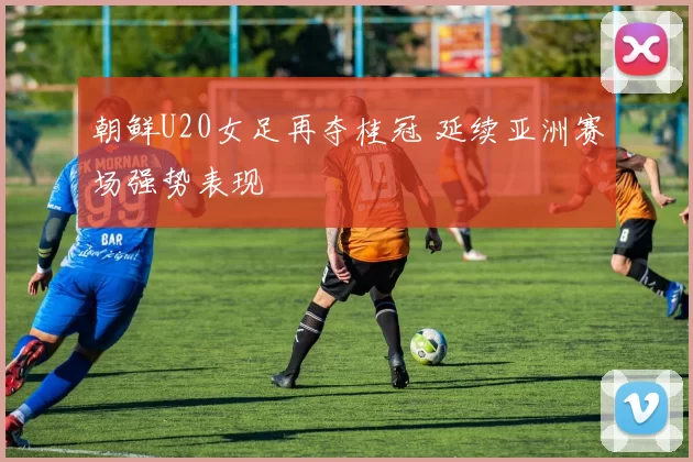 朝鲜U20女足再夺桂冠 延续亚洲赛场强势表现
