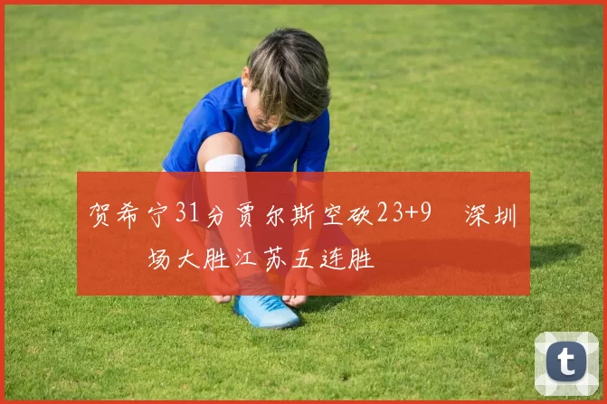 贺希宁31分贾尔斯空砍23+9 深圳主场大胜江苏五连胜