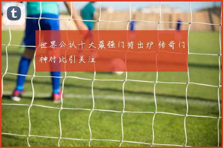 世界公认十大最强门将出炉 传奇门神对比引关注
