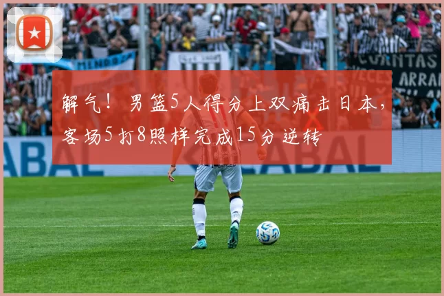 解气！男篮5人得分上双痛击日本，客场5打8照样完成15分逆转