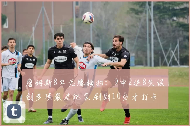 詹姆斯8年无缘横扫：9中2送8失误创多项最差纪录 刷到10分才打卡