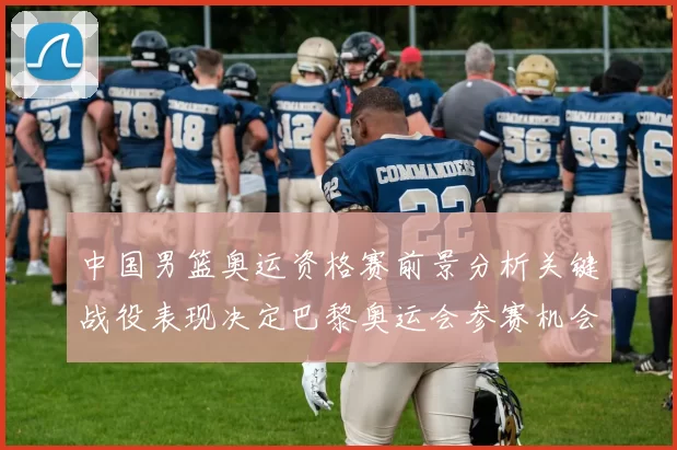 中国男篮奥运资格赛前景分析关键战役表现决定巴黎奥运会参赛机会