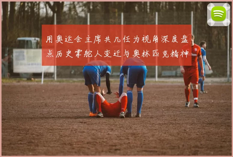 用奥运会主席共几任为视角深度盘点历史掌舵人变迁与奥林匹克精神