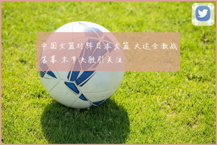 中国女篮对阵日本女篮 大运会激战落幕 末节决胜引关注