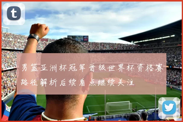 男篮亚洲杯冠军晋级世界杯资格赛路径解析后续看点继续关注