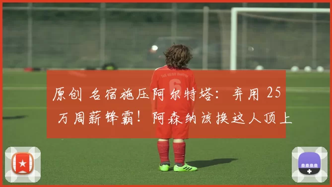 原创 名宿施压阿尔特塔：弃用 25 万周薪锋霸！阿森纳该换这人顶上