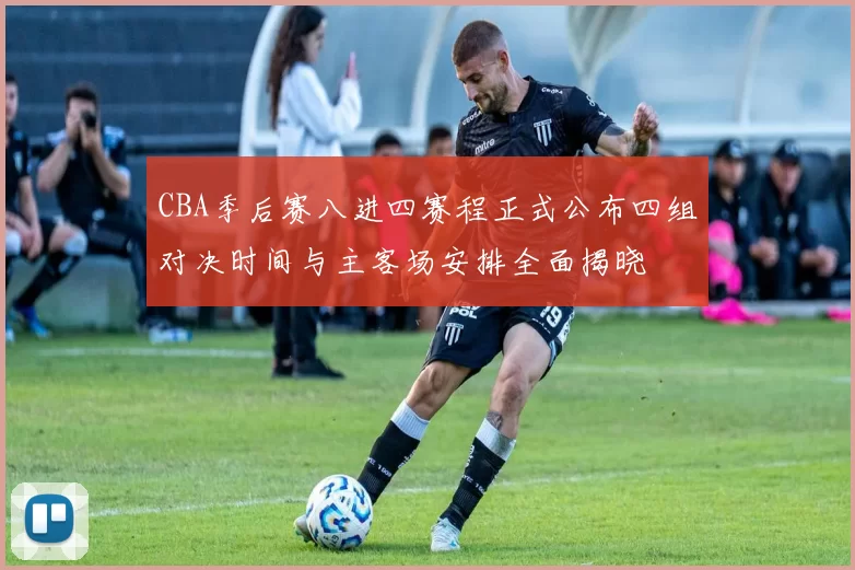 CBA季后赛八进四赛程正式公布四组对决时间与主客场安排全面揭晓