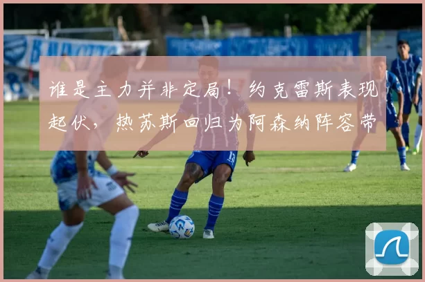谁是主力并非定局！约克雷斯表现起伏，热苏斯回归为阿森纳阵容带来新难题_比赛_阿尔特塔_曼联