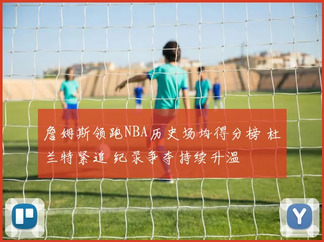 詹姆斯领跑NBA历史场均得分榜 杜兰特紧追 纪录争夺持续升温