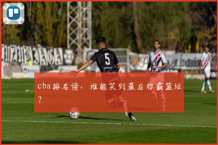 cba排名傍，谁能笑到最后称霸篮坛？