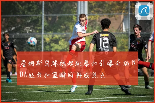 詹姆斯罚球线起跳暴扣引爆全场 NBA经典扣篮瞬间再成焦点