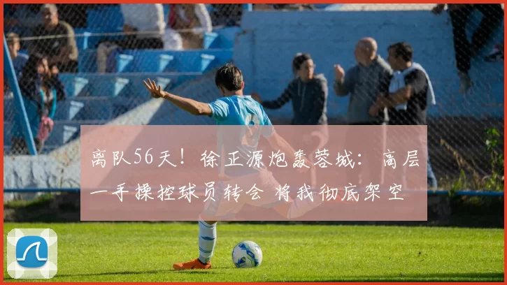 离队56天！徐正源炮轰蓉城：高层一手操控球员转会 将我彻底架空