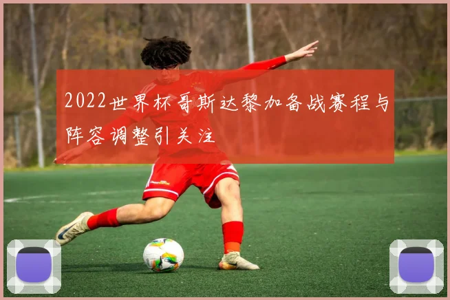 2022世界杯哥斯达黎加备战赛程与阵容调整引关注
