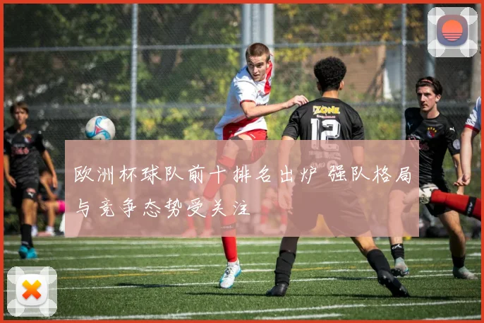 欧洲杯球队前十排名出炉 强队格局与竞争态势受关注