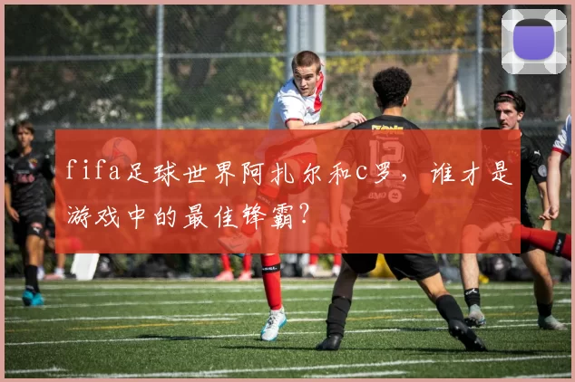 fifa足球世界阿扎尔和c罗，谁才是游戏中的最佳锋霸？