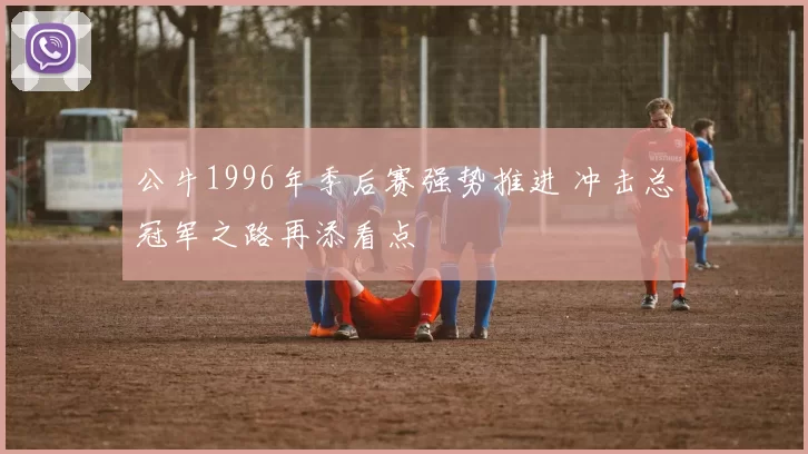 公牛1996年季后赛强势推进 冲击总冠军之路再添看点